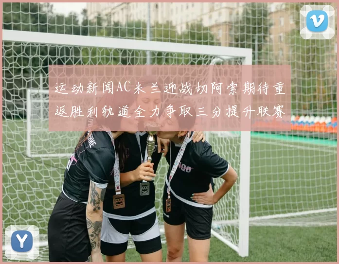 运动新闻AC米兰迎战切阿索期待重返胜利轨道全力争取三分提升联赛排名