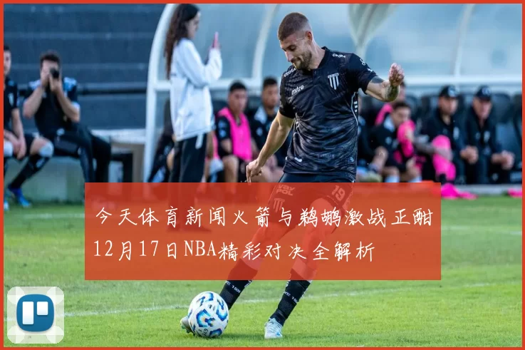 今天体育新闻火箭与鹈鹕激战正酣12月17日NBA精彩对决全解析