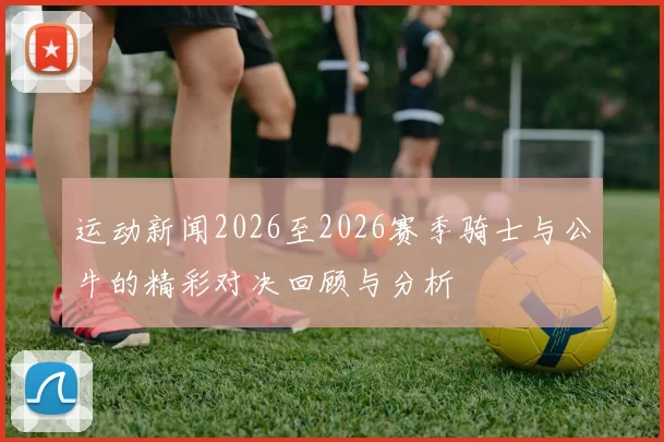 运动新闻2026至2026赛季骑士与公牛的精彩对决回顾与分析