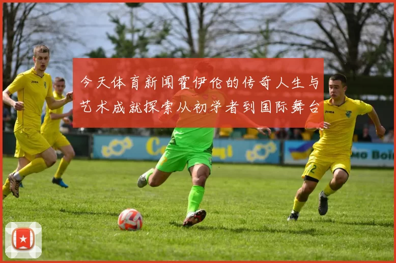 今天体育新闻霍伊伦的传奇人生与艺术成就探索从初学者到国际舞台的璀璨之路