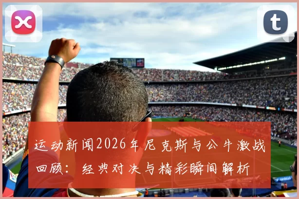 运动新闻2026年尼克斯与公牛激战回顾：经典对决与精彩瞬间解析