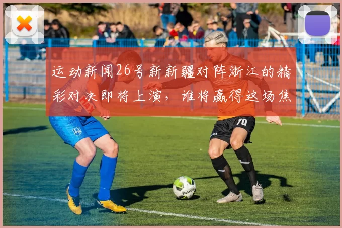 运动新闻26号新新疆对阵浙江的精彩对决即将上演，谁将赢得这场焦点之战