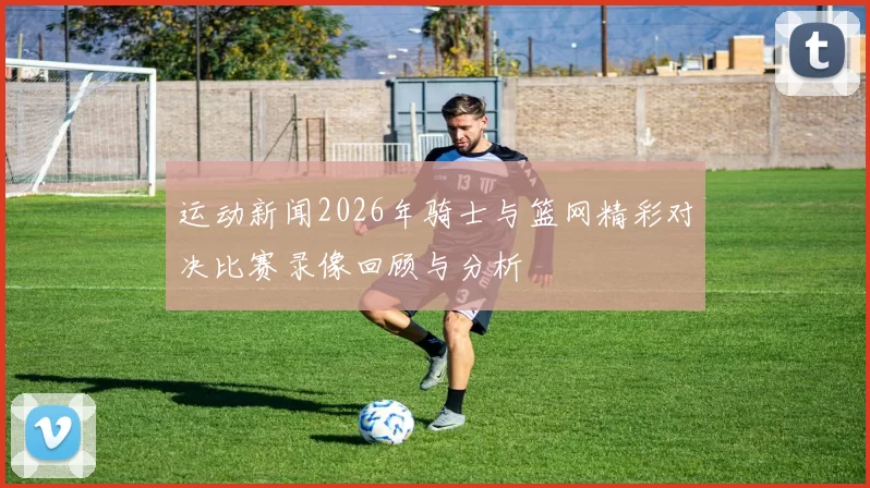 运动新闻2026年骑士与篮网精彩对决比赛录像回顾与分析