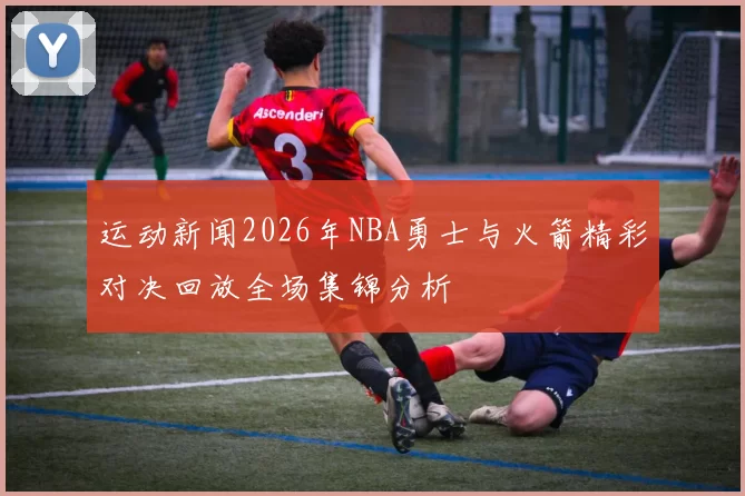 运动新闻2026年NBA勇士与火箭精彩对决回放全场集锦分析